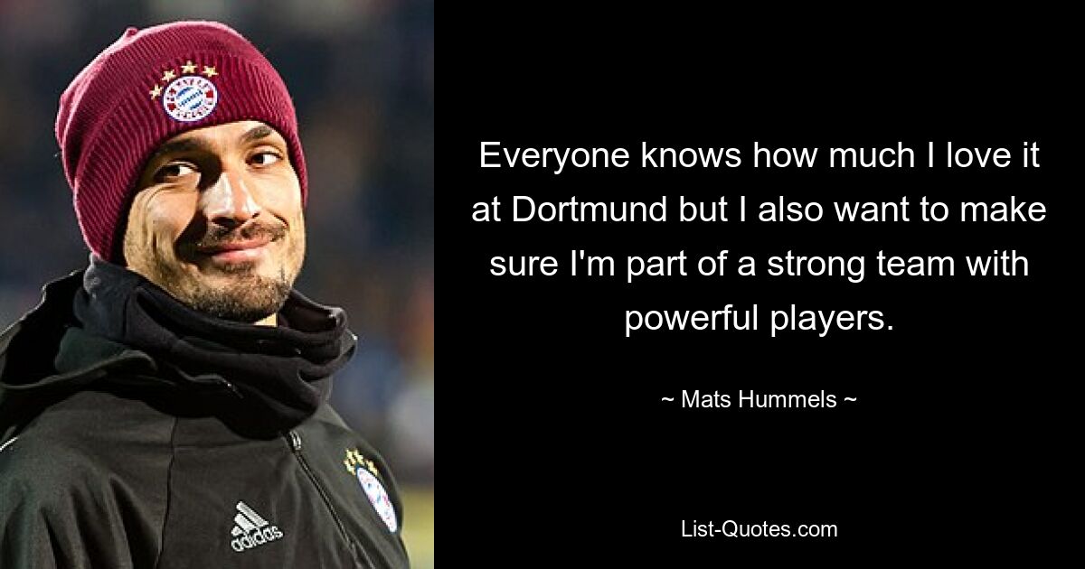 Everyone knows how much I love it at Dortmund but I also want to make sure I'm part of a strong team with powerful players. — © Mats Hummels