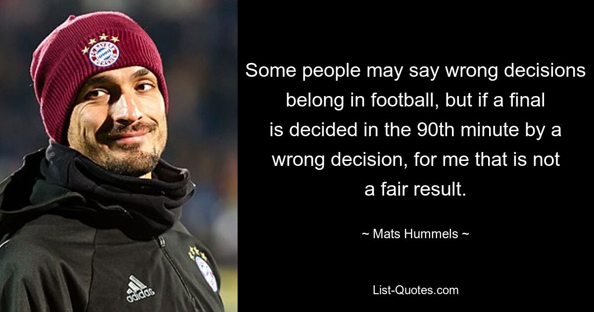 Some people may say wrong decisions belong in football, but if a final is decided in the 90th minute by a wrong decision, for me that is not a fair result. — © Mats Hummels