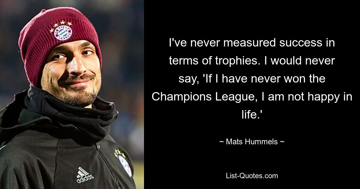 I've never measured success in terms of trophies. I would never say, 'If I have never won the Champions League, I am not happy in life.' — © Mats Hummels