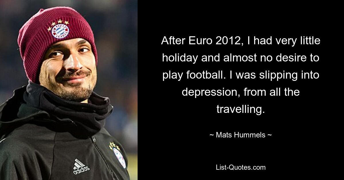 After Euro 2012, I had very little holiday and almost no desire to play football. I was slipping into depression, from all the travelling. — © Mats Hummels