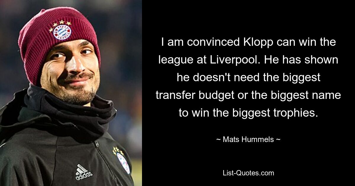 I am convinced Klopp can win the league at Liverpool. He has shown he doesn't need the biggest transfer budget or the biggest name to win the biggest trophies. — © Mats Hummels