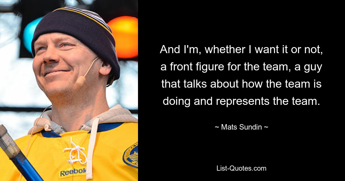 And I'm, whether I want it or not, a front figure for the team, a guy that talks about how the team is doing and represents the team. — © Mats Sundin