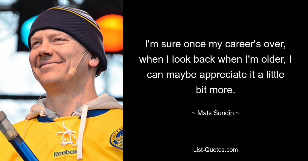 I'm sure once my career's over, when I look back when I'm older, I can maybe appreciate it a little bit more. — © Mats Sundin