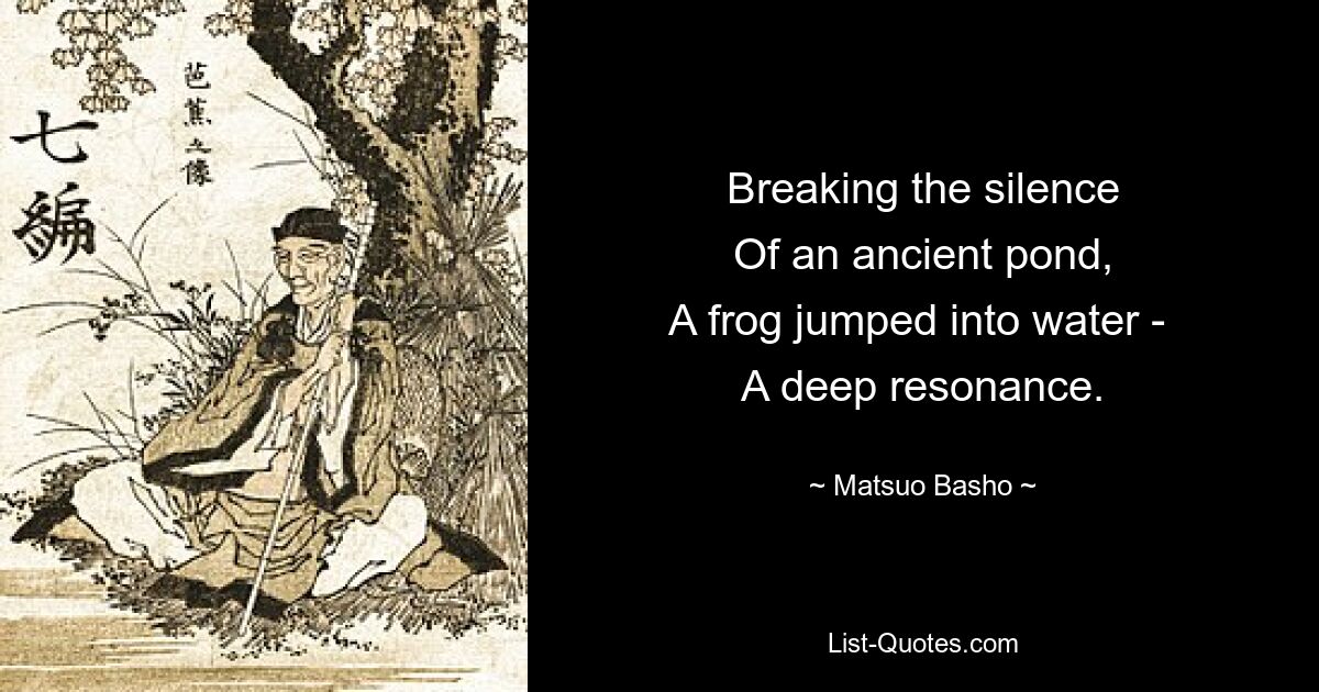 Breaking the silence
Of an ancient pond,
A frog jumped into water - 
A deep resonance. — © Matsuo Basho