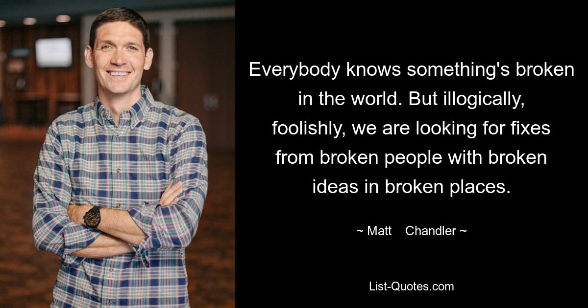 Everybody knows something's broken in the world. But illogically, foolishly, we are looking for fixes from broken people with broken ideas in broken places. — © Matt    Chandler