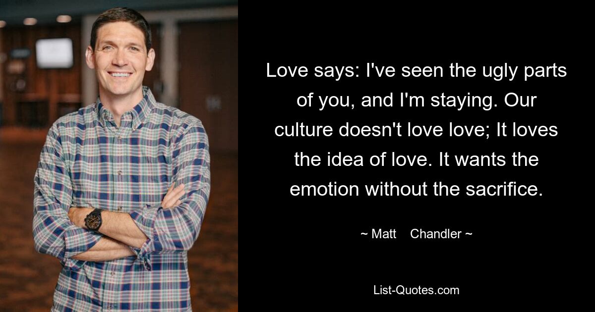 Love says: I've seen the ugly parts of you, and I'm staying. Our culture doesn't love love; It loves the idea of love. It wants the emotion without the sacrifice. — © Matt    Chandler