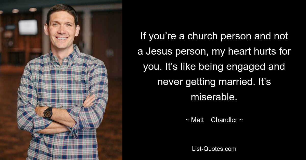 If you’re a church person and not a Jesus person, my heart hurts for you. It’s like being engaged and never getting married. It’s miserable. — © Matt    Chandler