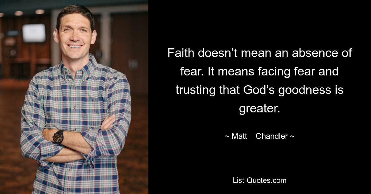 Faith doesn’t mean an absence of fear. It means facing fear and trusting that God’s goodness is greater. — © Matt    Chandler