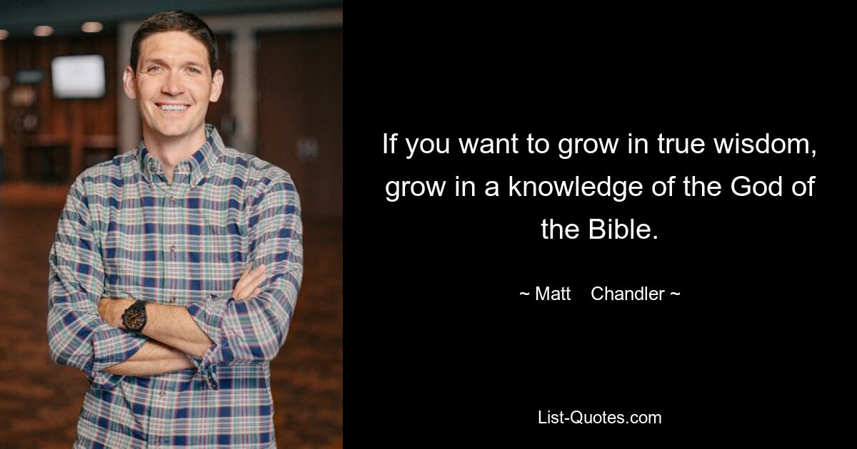 If you want to grow in true wisdom, grow in a knowledge of the God of the Bible. — © Matt    Chandler