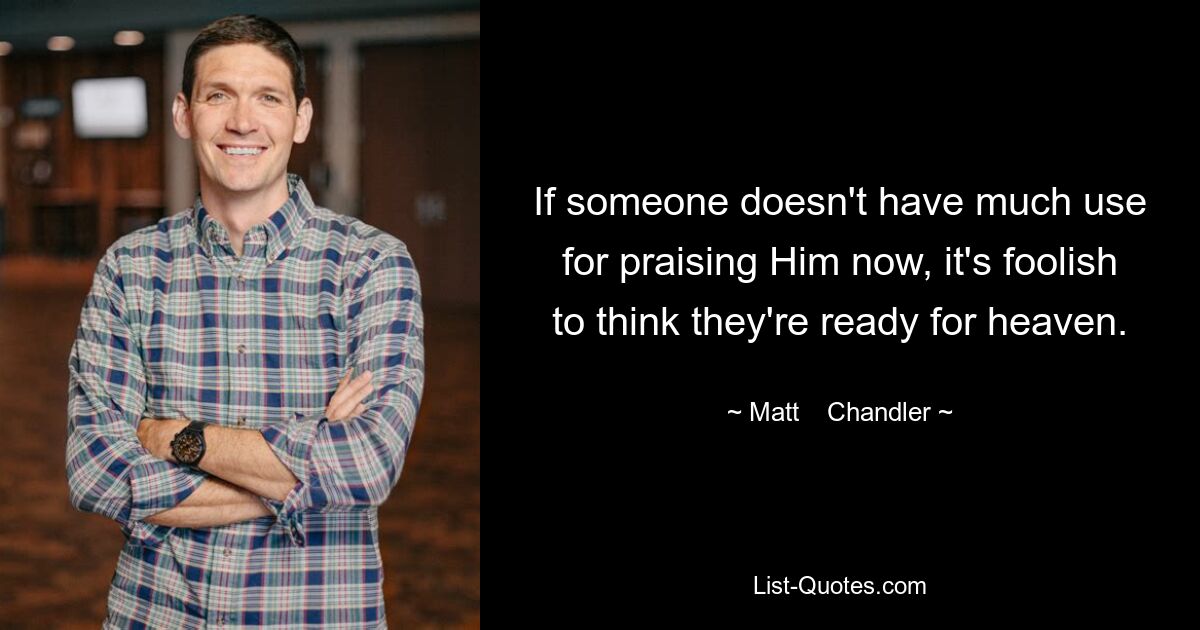 If someone doesn't have much use for praising Him now, it's foolish to think they're ready for heaven. — © Matt    Chandler