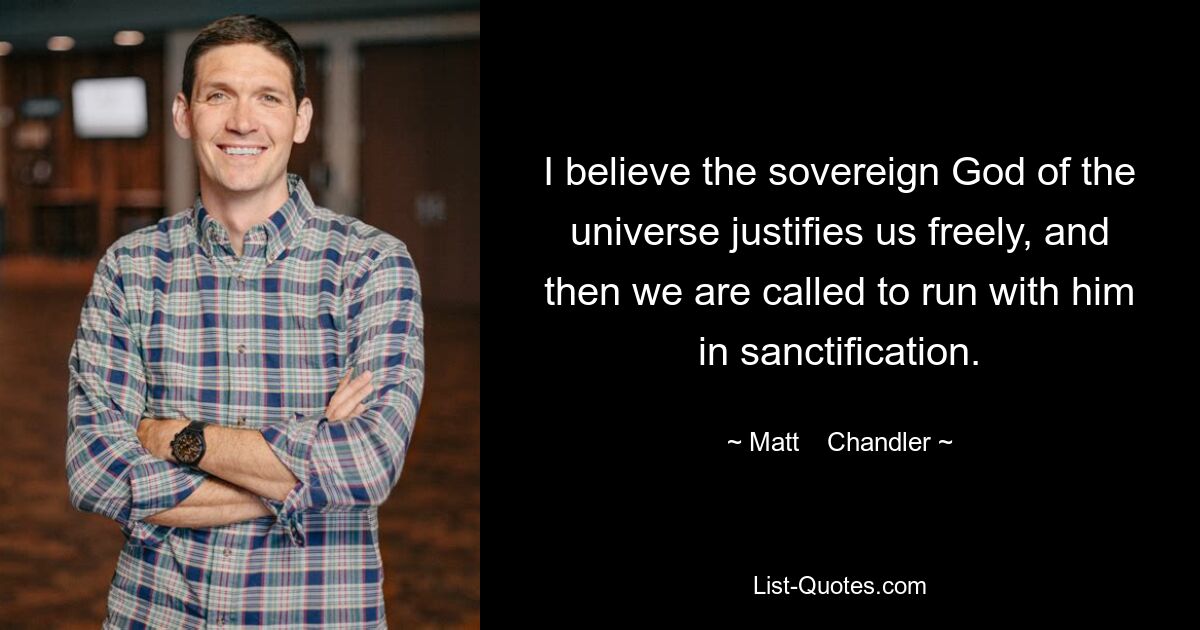 I believe the sovereign God of the universe justifies us freely, and then we are called to run with him in sanctification. — © Matt    Chandler