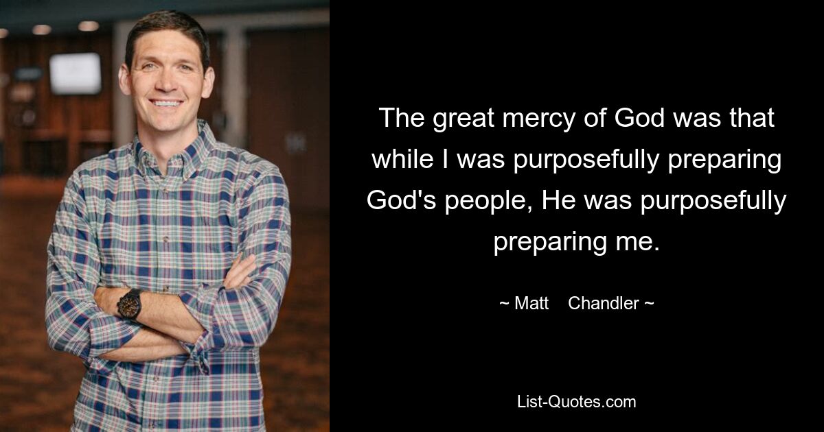 The great mercy of God was that while I was purposefully preparing God's people, He was purposefully preparing me. — © Matt    Chandler