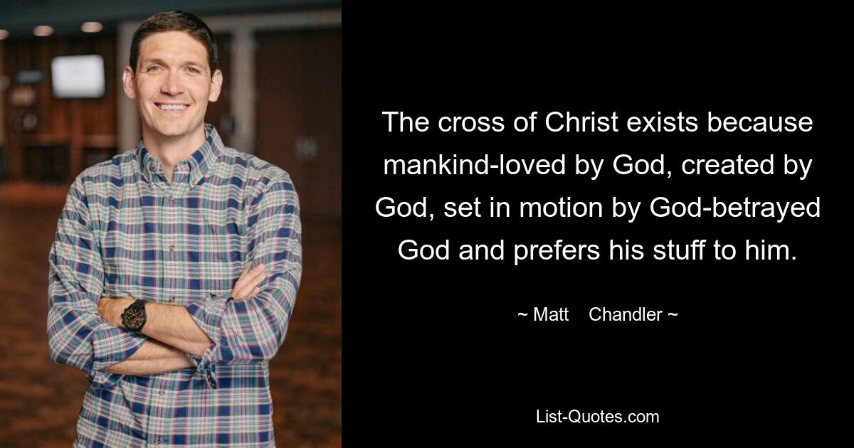 The cross of Christ exists because mankind-loved by God, created by God, set in motion by God-betrayed God and prefers his stuff to him. — © Matt    Chandler