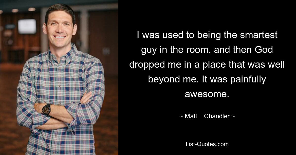 I was used to being the smartest guy in the room, and then God dropped me in a place that was well beyond me. It was painfully awesome. — © Matt    Chandler