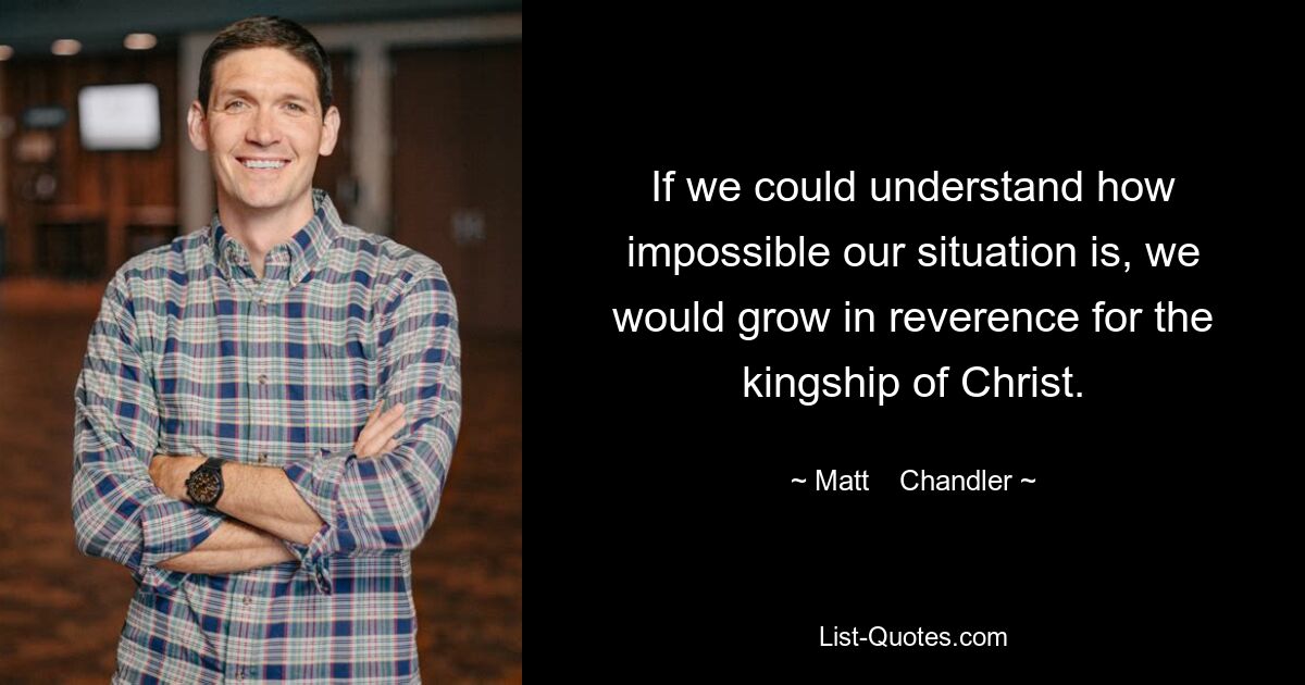 If we could understand how impossible our situation is, we would grow in reverence for the kingship of Christ. — © Matt    Chandler