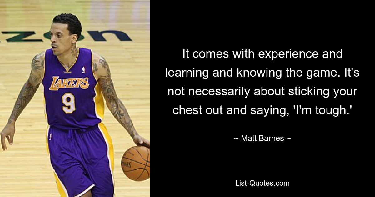 It comes with experience and learning and knowing the game. It's not necessarily about sticking your chest out and saying, 'I'm tough.' — © Matt Barnes