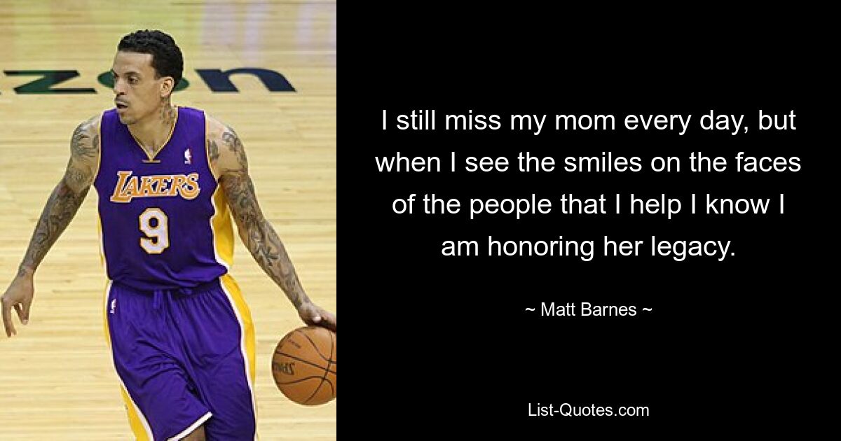 I still miss my mom every day, but when I see the smiles on the faces of the people that I help I know I am honoring her legacy. — © Matt Barnes