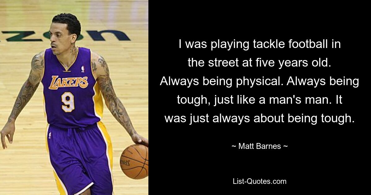 I was playing tackle football in the street at five years old. Always being physical. Always being tough, just like a man's man. It was just always about being tough. — © Matt Barnes