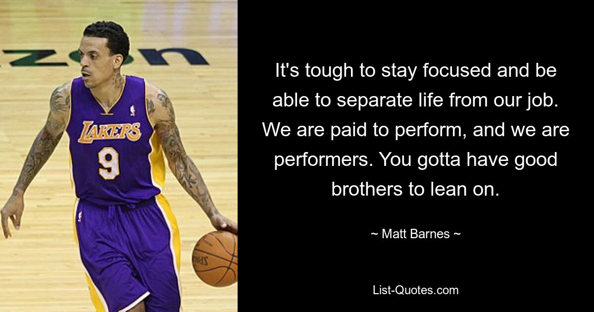 It's tough to stay focused and be able to separate life from our job. We are paid to perform, and we are performers. You gotta have good brothers to lean on. — © Matt Barnes