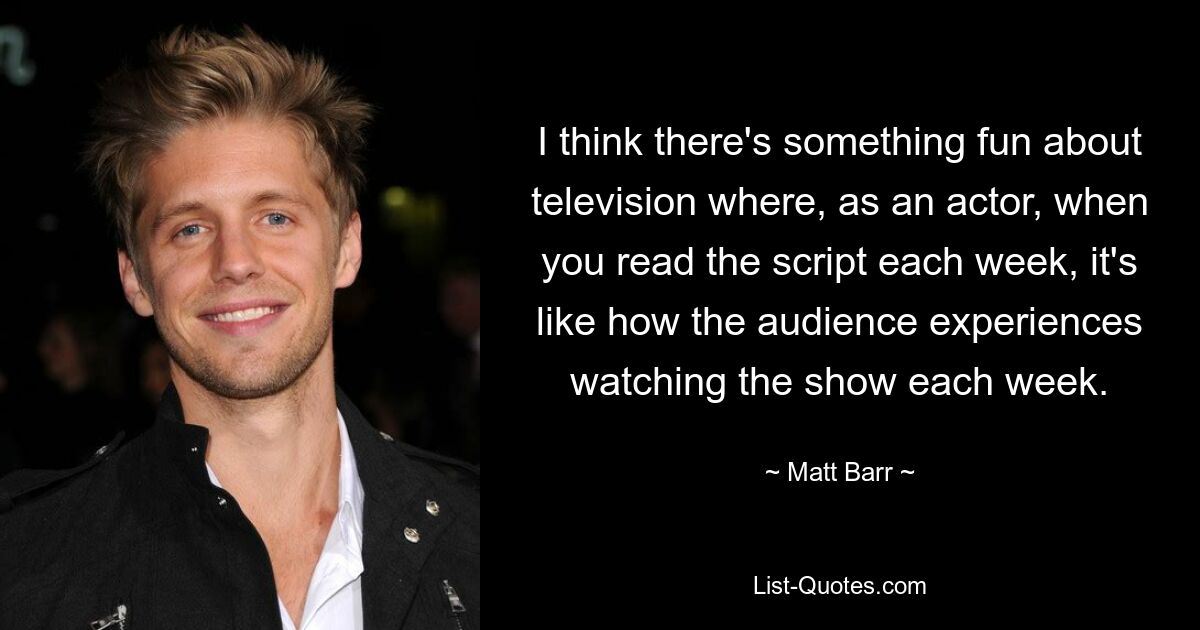 I think there's something fun about television where, as an actor, when you read the script each week, it's like how the audience experiences watching the show each week. — © Matt Barr