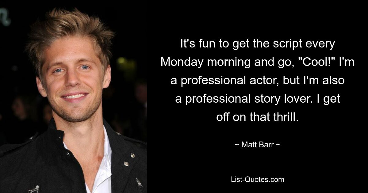 It's fun to get the script every Monday morning and go, "Cool!" I'm a professional actor, but I'm also a professional story lover. I get off on that thrill. — © Matt Barr