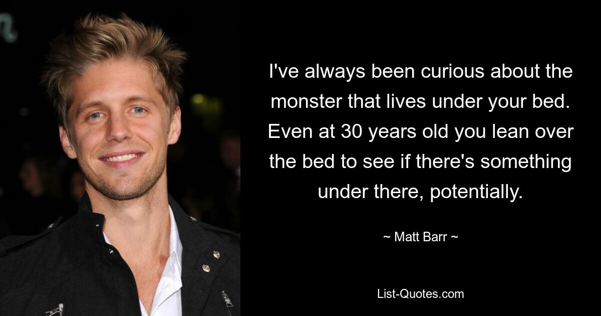 I've always been curious about the monster that lives under your bed. Even at 30 years old you lean over the bed to see if there's something under there, potentially. — © Matt Barr