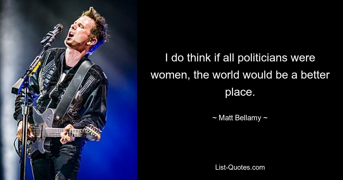 I do think if all politicians were women, the world would be a better place. — © Matt Bellamy