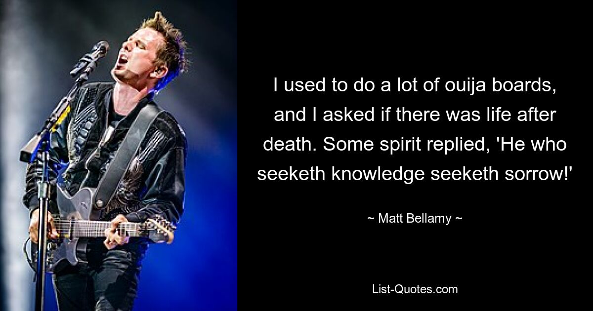 I used to do a lot of ouija boards, and I asked if there was life after death. Some spirit replied, 'He who seeketh knowledge seeketh sorrow!' — © Matt Bellamy