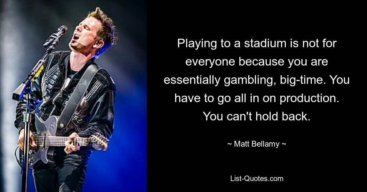 Playing to a stadium is not for everyone because you are essentially gambling, big-time. You have to go all in on production. You can't hold back. — © Matt Bellamy