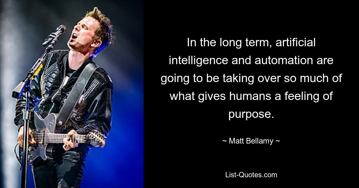 In the long term, artificial intelligence and automation are going to be taking over so much of what gives humans a feeling of purpose. — © Matt Bellamy