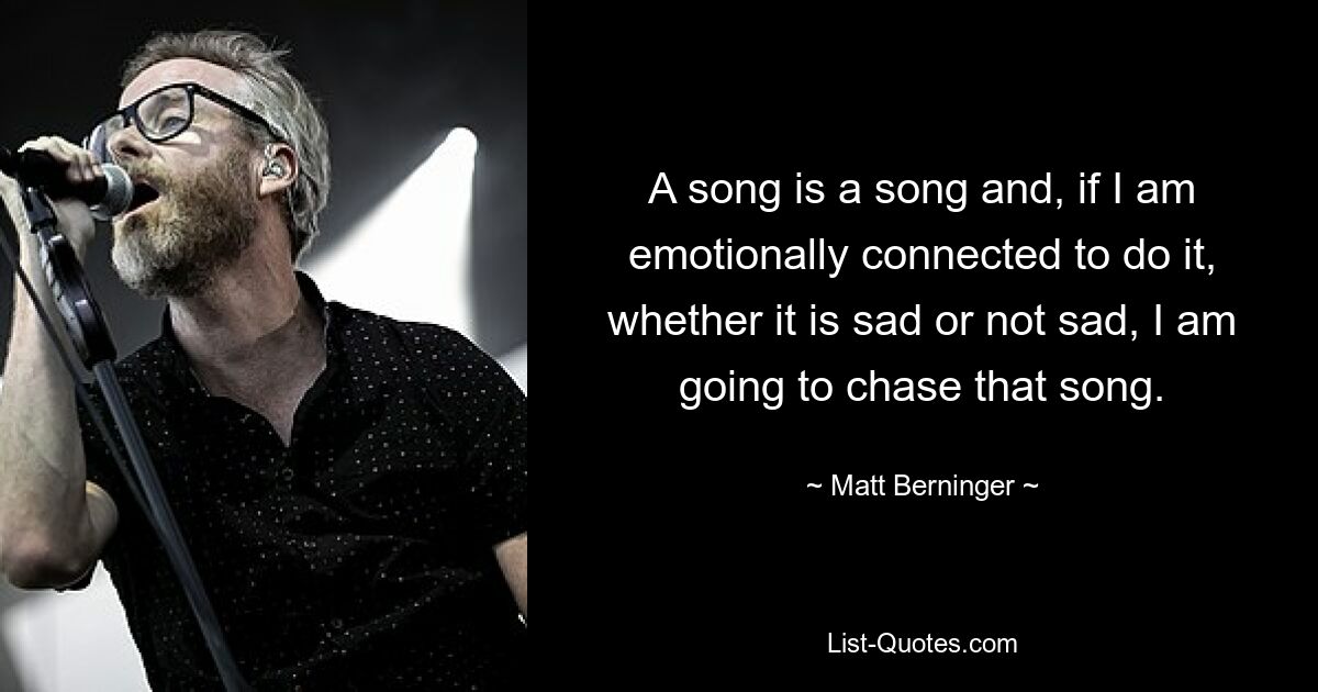 A song is a song and, if I am emotionally connected to do it, whether it is sad or not sad, I am going to chase that song. — © Matt Berninger