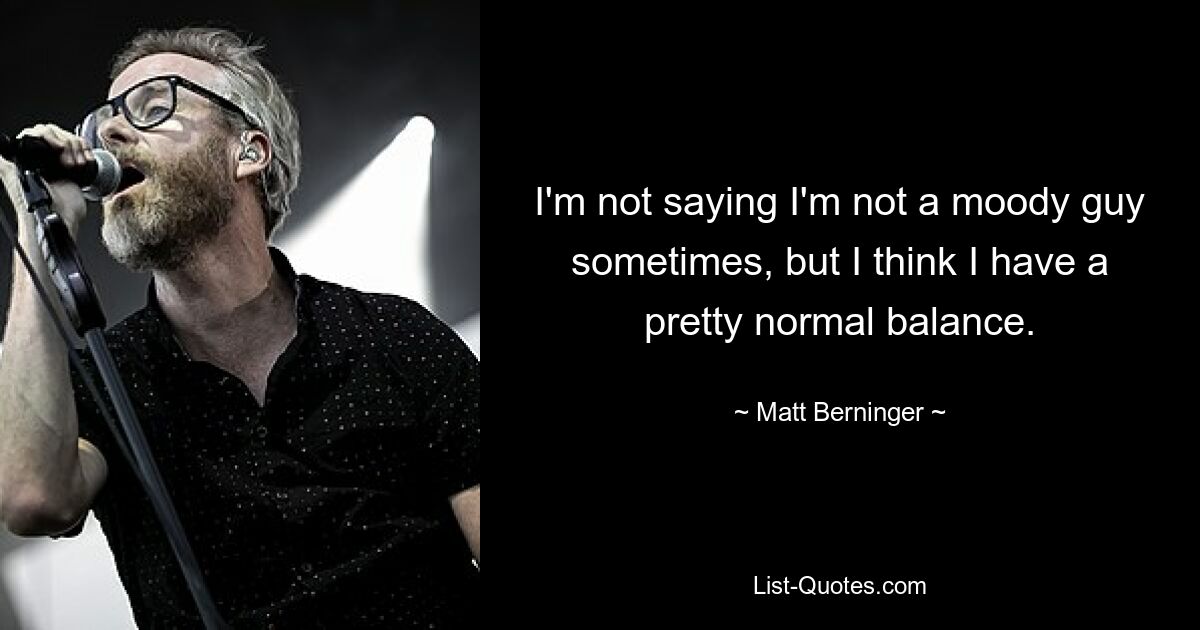 I'm not saying I'm not a moody guy sometimes, but I think I have a pretty normal balance. — © Matt Berninger