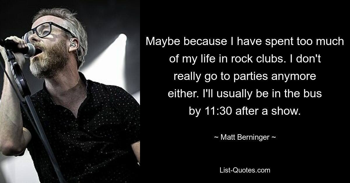 Maybe because I have spent too much of my life in rock clubs. I don't really go to parties anymore either. I'll usually be in the bus by 11:30 after a show. — © Matt Berninger