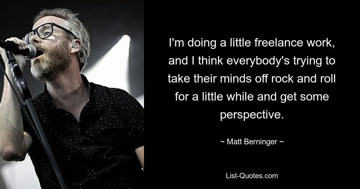 I'm doing a little freelance work, and I think everybody's trying to take their minds off rock and roll for a little while and get some perspective. — © Matt Berninger