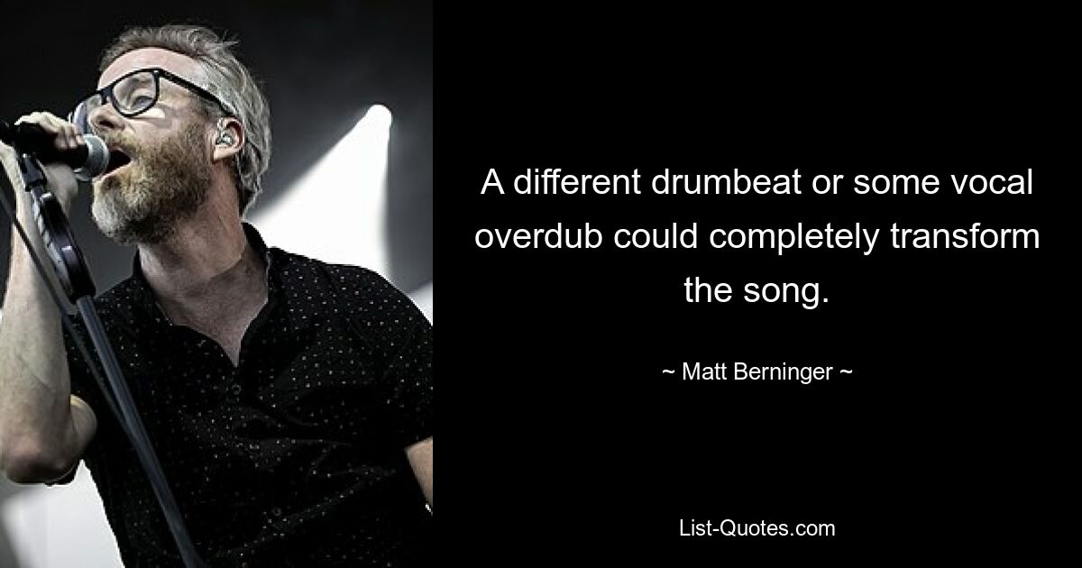 A different drumbeat or some vocal overdub could completely transform the song. — © Matt Berninger