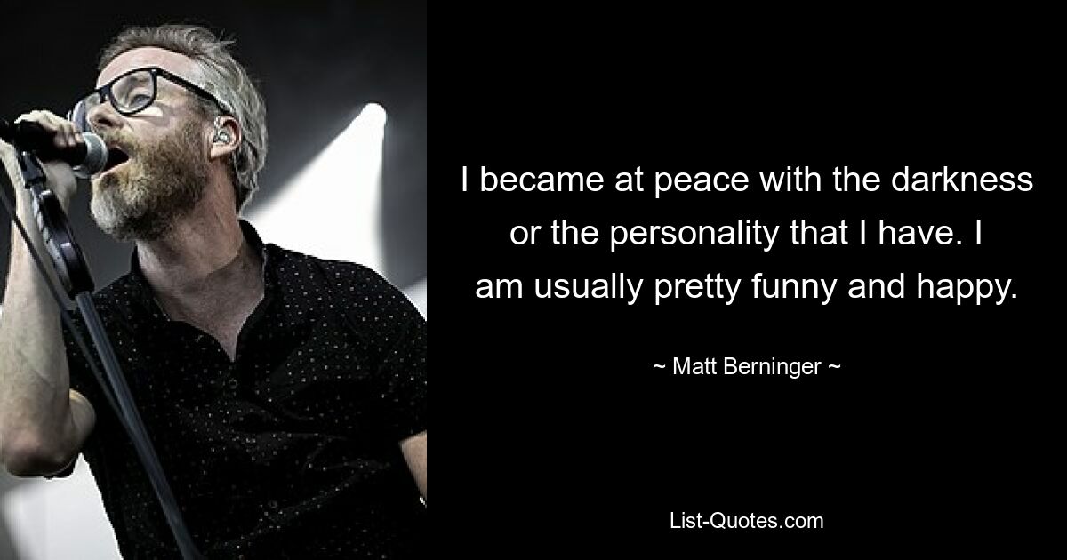 I became at peace with the darkness or the personality that I have. I am usually pretty funny and happy. — © Matt Berninger