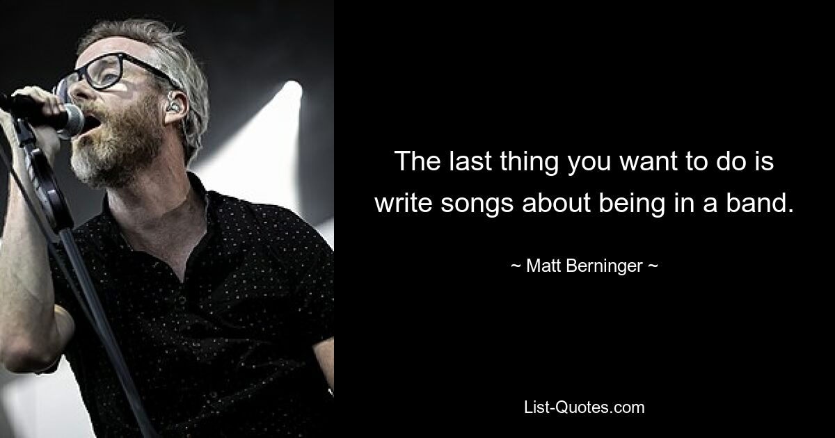 The last thing you want to do is write songs about being in a band. — © Matt Berninger