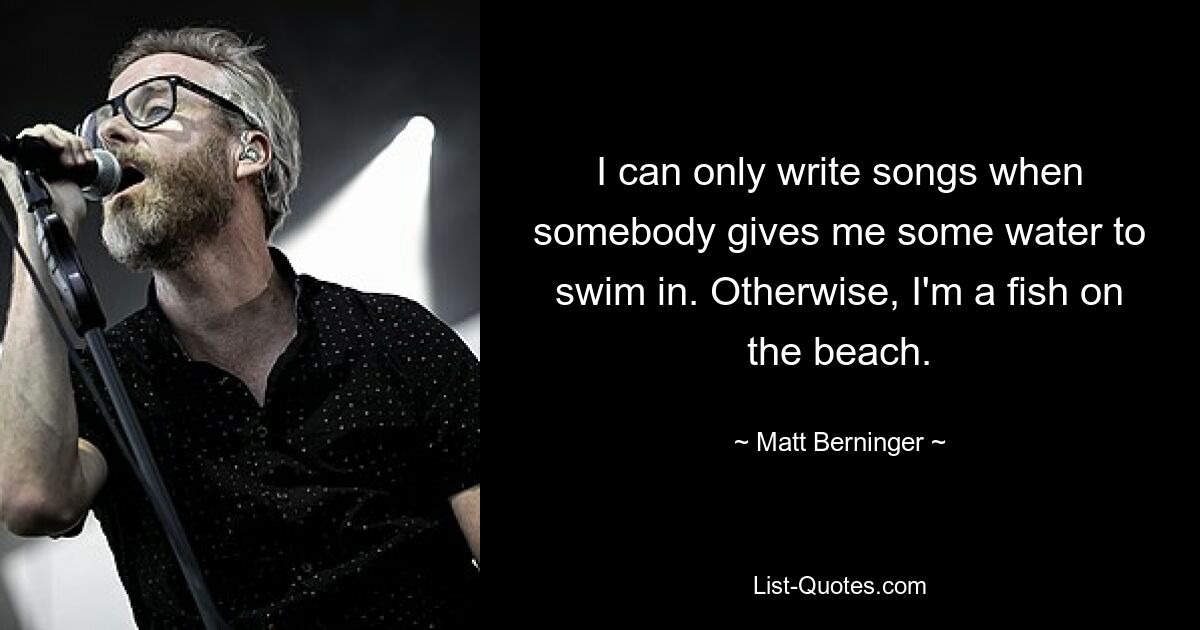 I can only write songs when somebody gives me some water to swim in. Otherwise, I'm a fish on the beach. — © Matt Berninger