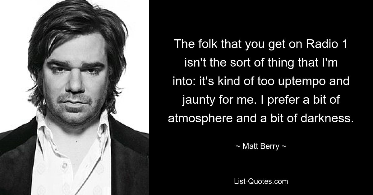 The folk that you get on Radio 1 isn't the sort of thing that I'm into: it's kind of too uptempo and jaunty for me. I prefer a bit of atmosphere and a bit of darkness. — © Matt Berry