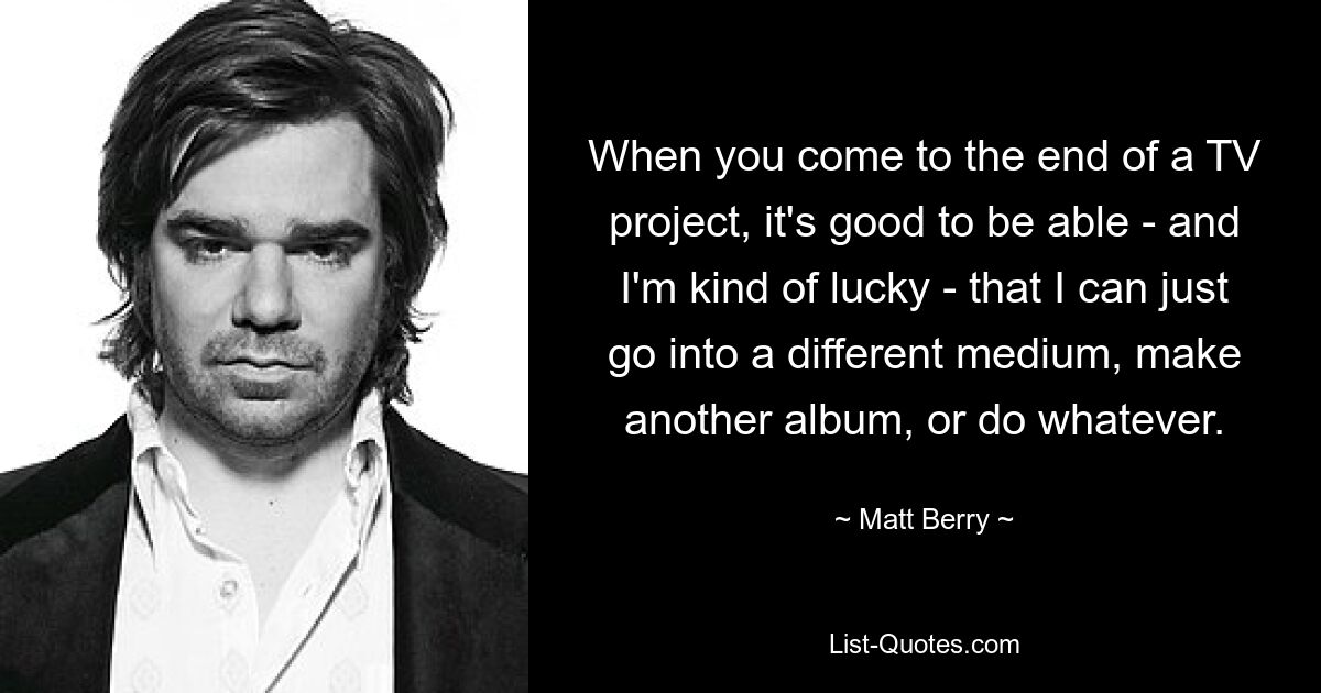 When you come to the end of a TV project, it's good to be able - and I'm kind of lucky - that I can just go into a different medium, make another album, or do whatever. — © Matt Berry