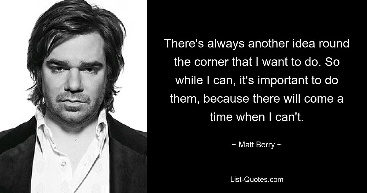 There's always another idea round the corner that I want to do. So while I can, it's important to do them, because there will come a time when I can't. — © Matt Berry