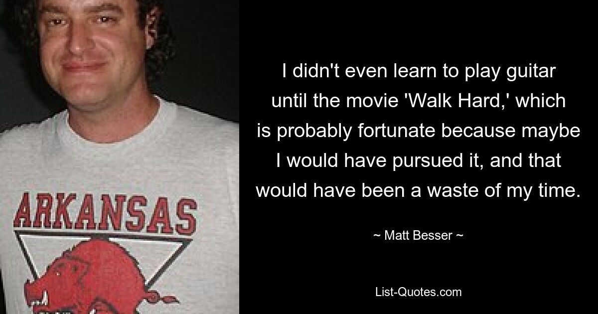 I didn't even learn to play guitar until the movie 'Walk Hard,' which is probably fortunate because maybe I would have pursued it, and that would have been a waste of my time. — © Matt Besser