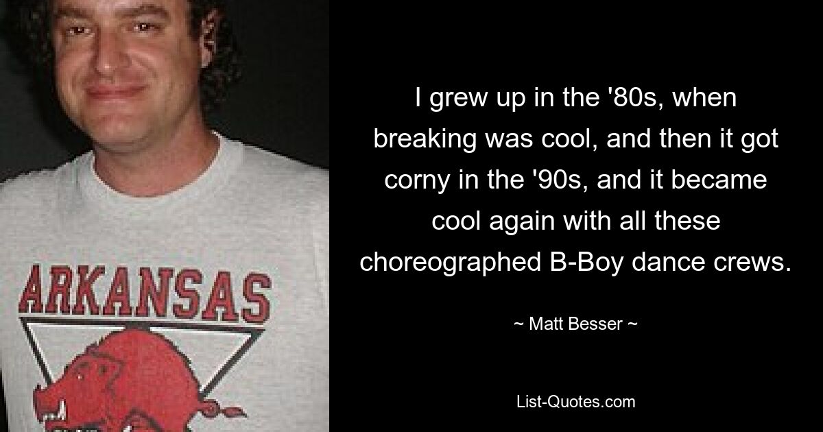 I grew up in the '80s, when breaking was cool, and then it got corny in the '90s, and it became cool again with all these choreographed B-Boy dance crews. — © Matt Besser