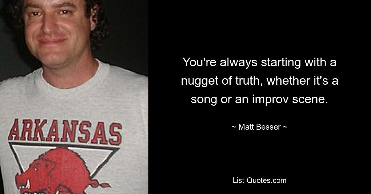 You're always starting with a nugget of truth, whether it's a song or an improv scene. — © Matt Besser