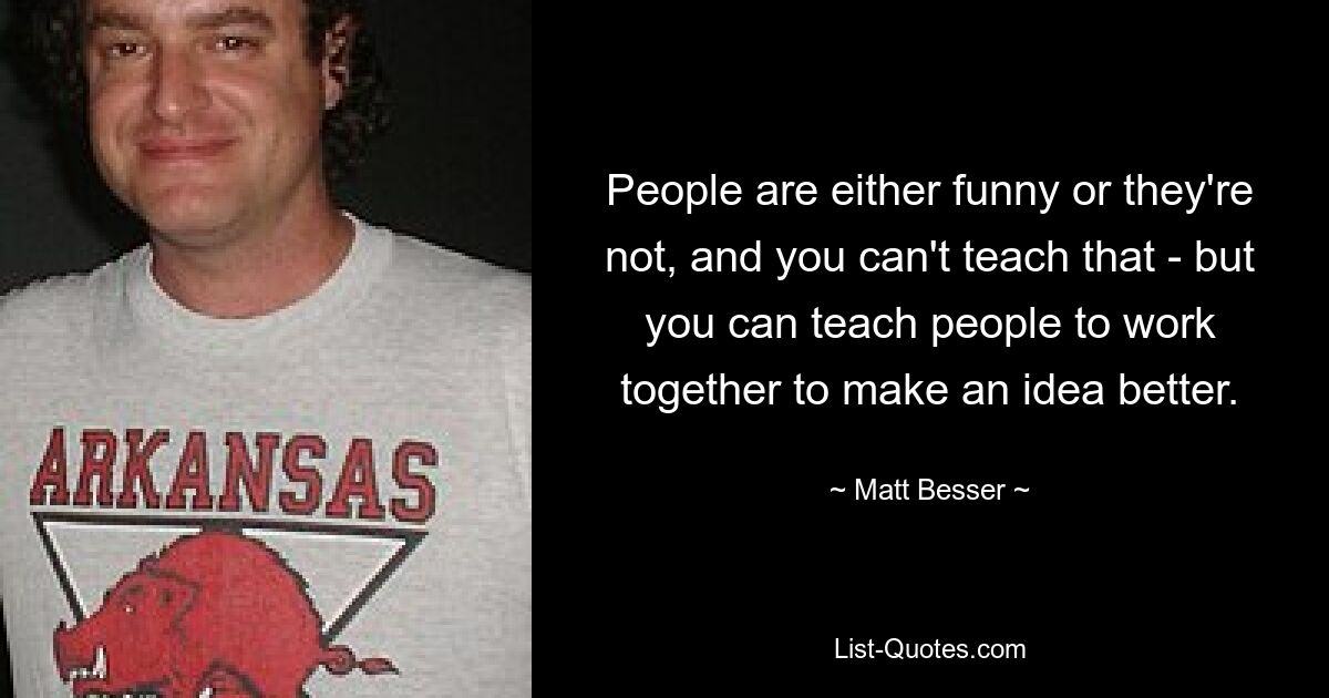 People are either funny or they're not, and you can't teach that - but you can teach people to work together to make an idea better. — © Matt Besser