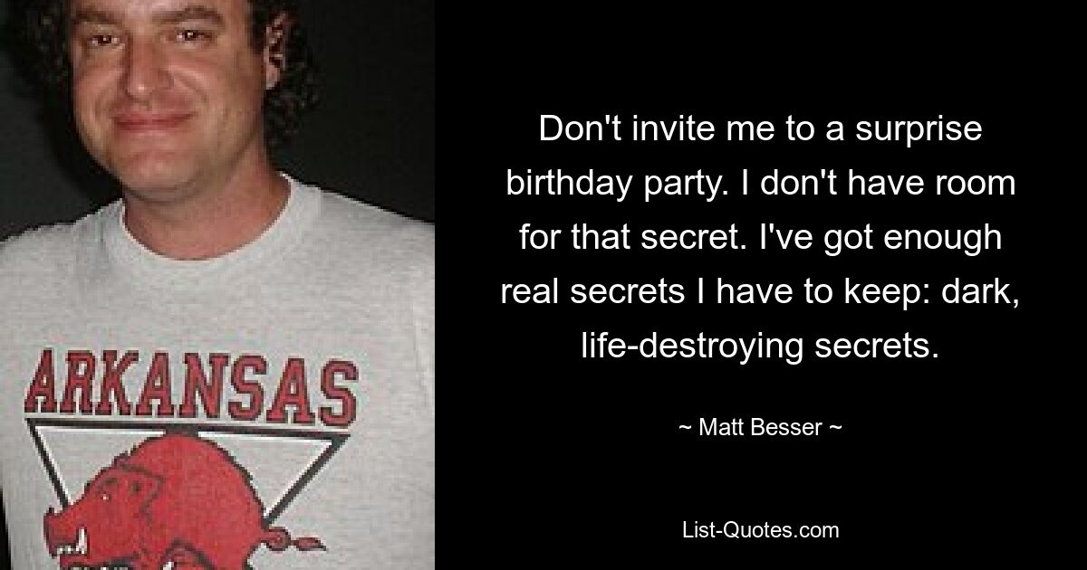 Don't invite me to a surprise birthday party. I don't have room for that secret. I've got enough real secrets I have to keep: dark, life-destroying secrets. — © Matt Besser