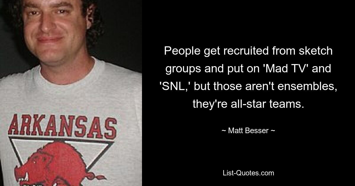 People get recruited from sketch groups and put on 'Mad TV' and 'SNL,' but those aren't ensembles, they're all-star teams. — © Matt Besser