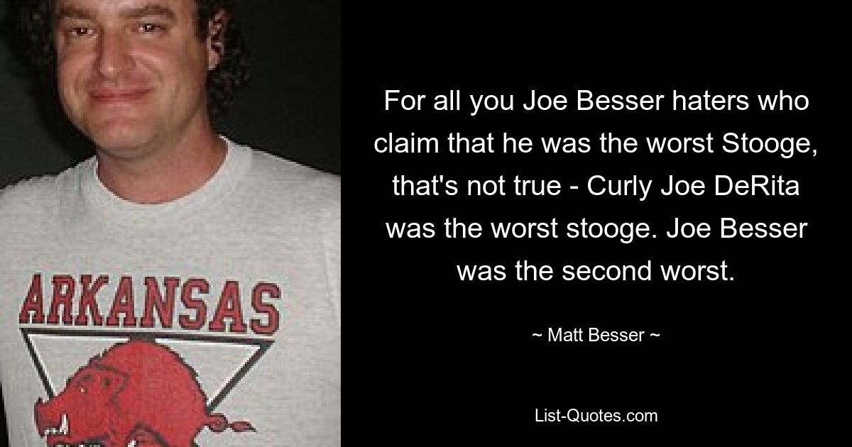 For all you Joe Besser haters who claim that he was the worst Stooge, that's not true - Curly Joe DeRita was the worst stooge. Joe Besser was the second worst. — © Matt Besser