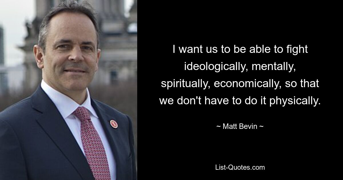 I want us to be able to fight ideologically, mentally, spiritually, economically, so that we don't have to do it physically. — © Matt Bevin