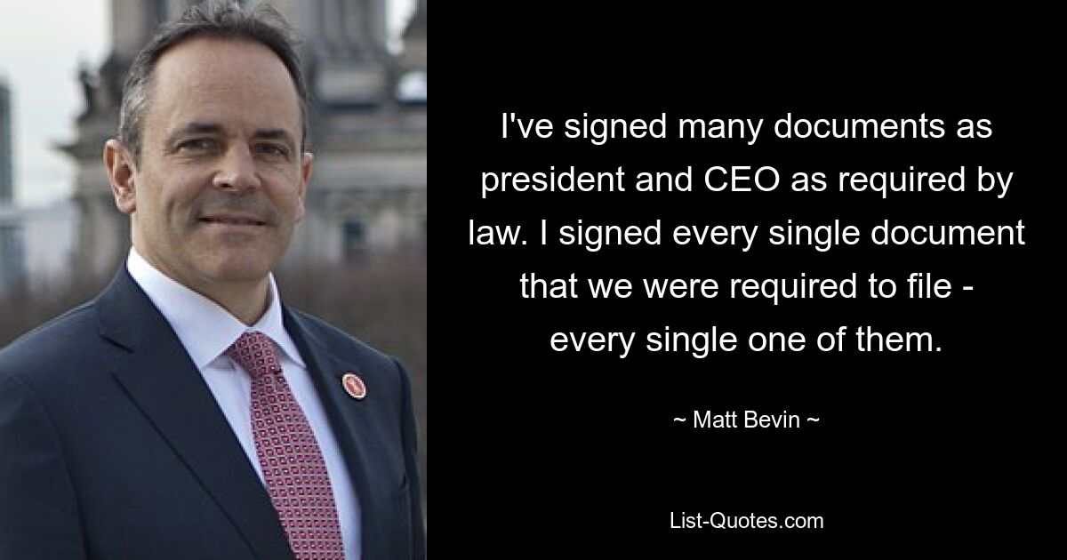 I've signed many documents as president and CEO as required by law. I signed every single document that we were required to file - every single one of them. — © Matt Bevin